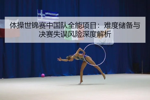 体操世锦赛中国队全能项目：难度储备与决赛失误风险深度解析