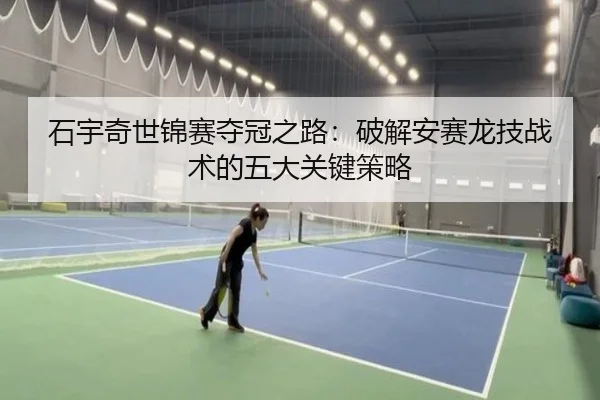 石宇奇世锦赛夺冠之路：破解安赛龙技战术的五大关键策略