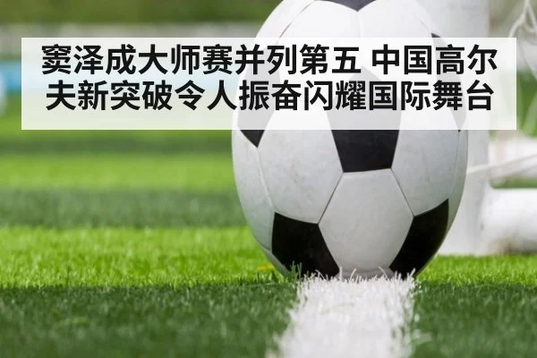窦泽成大师赛并列第五 中国高尔夫新突破令人振奋闪耀国际舞台