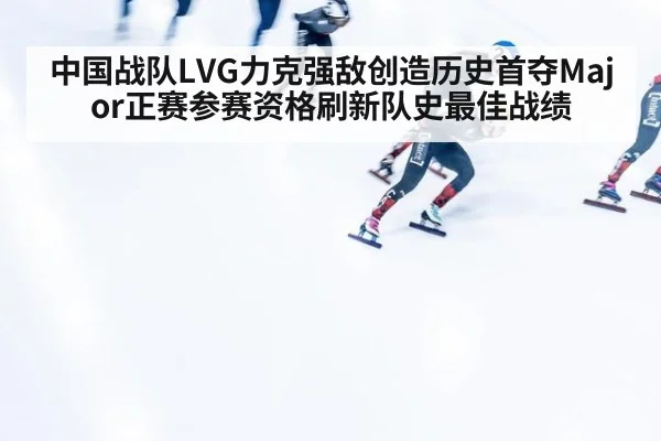 中国战队LVG力克强敌创造历史首夺Major正赛参赛资格刷新队史最佳战绩